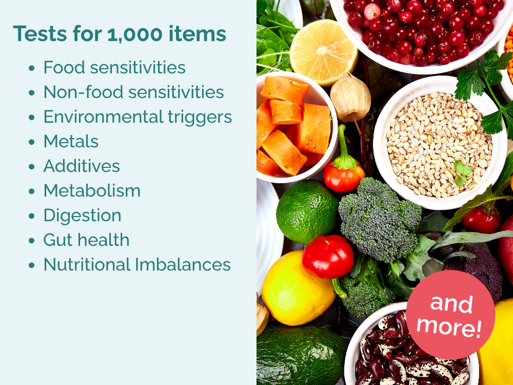 Tests for 1,000 items. Food sensitivities
Non-food sensitivities
Environmental triggers
Metals
Additives
Metabolism
Digestion
Gut health
Nutritional Imbalances